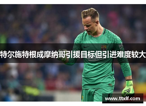 特尔施特根成摩纳哥引援目标但引进难度较大